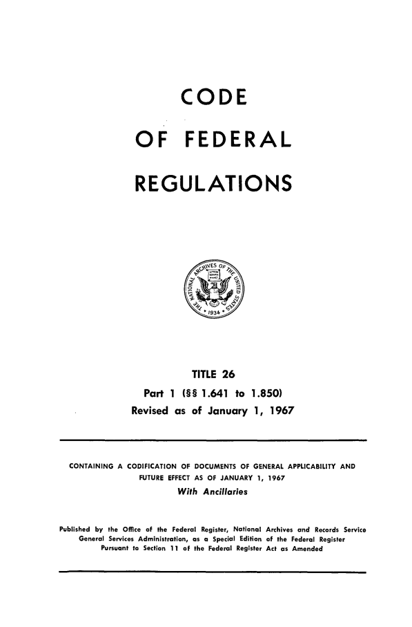 handle is hein.cfr/cfr1967049 and id is 1 raw text is: CODE
OF FEDERAL
REGULATIONS

TITLE 26
Part 1 (§§ 1.641 to 1.850)
Revised as of January 1, 1967

CONTAINING A CODIFICATION OF DOCUMENTS OF GENERAL APPLICABILITY AND
FUTURE EFFECT AS OF JANUARY 1, 1967
With Ancillaries
Published by the Office of the Federal Register, National Archives and Records Service
General Services Administration, as a Special Edition of the Federal Register
Pursuant to Section 11 of the Federal Register Act as Amended



