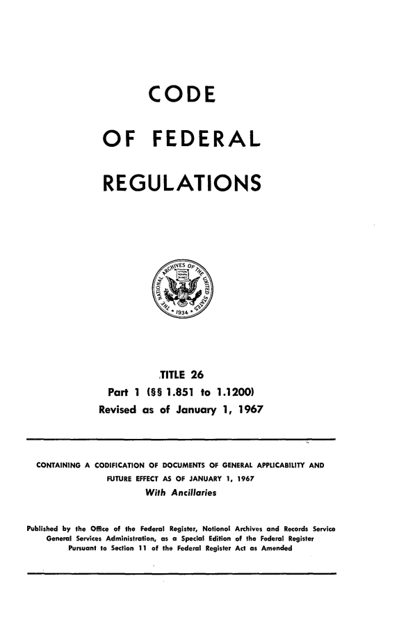 handle is hein.cfr/cfr1967050 and id is 1 raw text is: CODE
OF FEDERAL
REGULATIONS

TITLE 26
Part 1 (§§ 1.851 to 1.1200)
Revised as of January 1, 1967

CONTAINING A CODIFICATION OF DOCUMENTS OF GENERAL APPLICABILITY AND
FUTURE EFFECT AS OF JANUARY 1, 1967
With Ancillaries
Published by the Office of the Federal Register, National Archives and Records Service
General Services Administration, as a Special Edition of the Federal Register
Pursuant to Section 11 of the Federal Register Act as Amended


