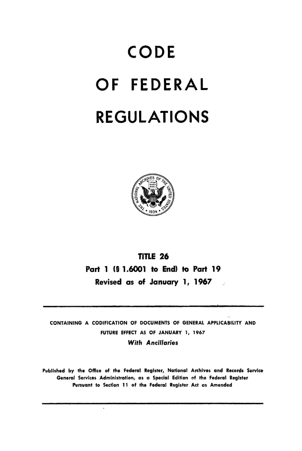 handle is hein.cfr/cfr1967052 and id is 1 raw text is: CODE
OF FEDERAL
REGULATIONS

TITLE 26
Part 1 (§ 1.6001 to End) to Part 19
Revised as of January 1, 1967

CONTAINING A CODIFICATION OF DOCUMENTS OF GENERAL APPLICABILITY AND
FUTURE EFFECT AS OF JANUARY 1, 1967
With Ancillaries
Published by the Office of the Federal Register, National Archives and Records Service
General Services Administration, as a Special Edition of the Federal Register
Pursuant to Section 11 of the Federal Register Act as Amended



