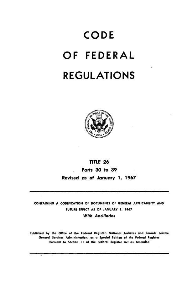handle is hein.cfr/cfr1967053 and id is 1 raw text is: CODE
OF FEDERAL
REGULATIONS

TITLE 26
Parts 30 to 39
Revised as of January 1, 1967

CONTAINING A CODIFICATION OF DOCUMENTS OF GENERAL APPLICABILITY AND'
FUTURE EFFECT AS OF JANUARY 1, 1967
With Ancillaries
Published by the Office of the Federal Register, National Archives and Records Service
General Services Administration, as a Special Edition of the Federal Register
Pursuant to Section 11 of the Federal Register Act as Amended


