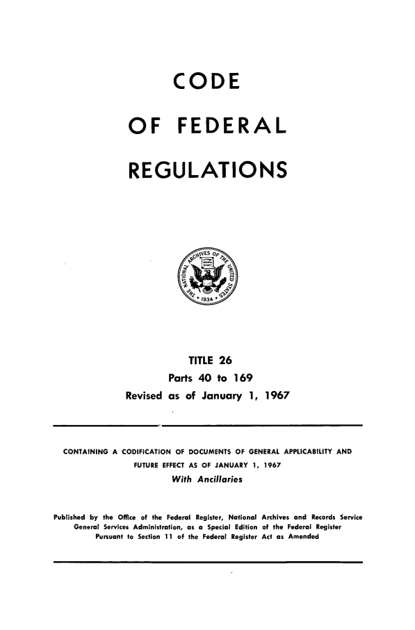 handle is hein.cfr/cfr1967054 and id is 1 raw text is: CODE
OF FEDERAL
REGULATIONS

TITLE 26
Parts 40 to 169
Revised as of January 1, 1967

CONTAINING A CODIFICATION OF DOCUMENTS OF GENERAL APPLICABILITY AND
FUTURE EFFECT AS OF JANUARY 1, 1967
With Ancillaries
Published by the Office of the Federal Register, National Archives and Records Service
General Services Administration, as a Special Edition of the Federal Register
Pursuant to Section 11 of the Federal Register Act as Amended


