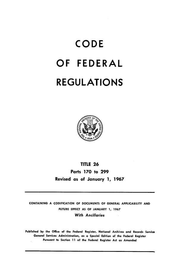 handle is hein.cfr/cfr1967055 and id is 1 raw text is: CODE
OF FEDERAL
REGULATIONS
(ES o
*1934
TITLE 26
Parts 170 to 299
Revised, as of January 1, 1967

CONTAINING A CODIFICATION OF DOCUMENTS OF GENERAL APPLICABILITY AND
FUTURE EFFECT AS OF JANUARY 1, 1967
With Ancillaries
Published by the Office of the Federal Register, National Archives and Records Service
General Services Administration, as a Special Edition of the Federal Register
Pursuant to Section 11 of the Federal Register Act as Amended


