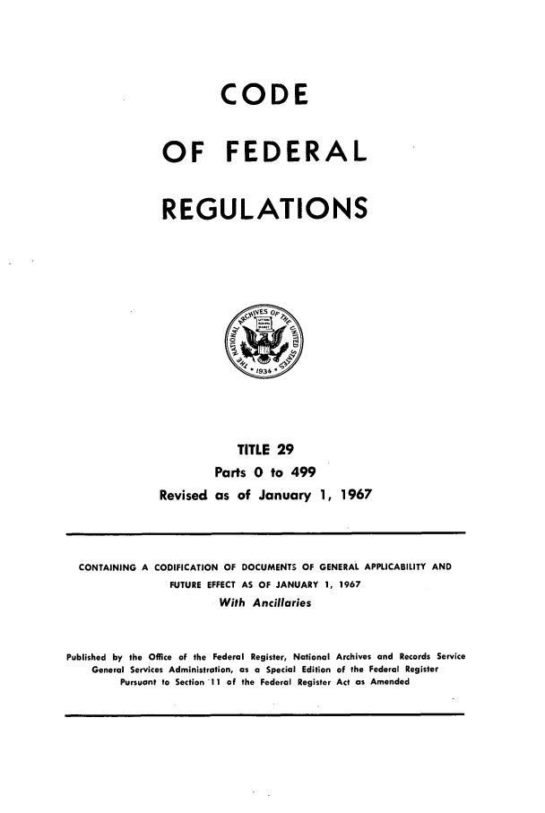 handle is hein.cfr/cfr1967057 and id is 1 raw text is: CODE
OF FEDERAL
REGULATIONS

TITLE 29
Parts 0 to 499
Revised as of January 1, 1967

CONTAINING A CODIFICATION OF DOCUMENTS OF GENERAL APPLICABILITY AND
FUTURE EFFECT AS OF JANUARY 1, 1967
With Ancillaries
Published by the Office of the Federal Register, National Archives and Records Service
General Services Administration, as a Special Edition of the Federal Register
Pursuant to Section 11 of the Federal Register Act as Amended



