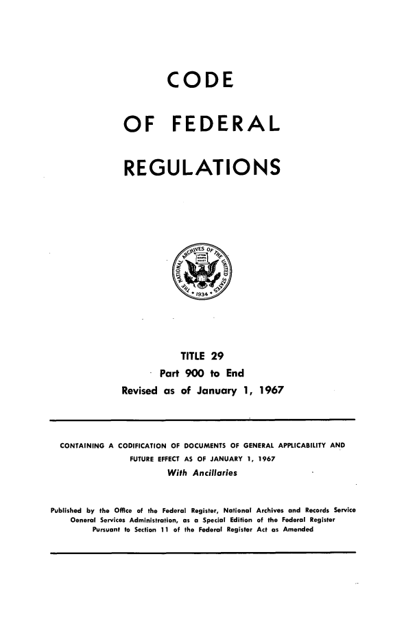 handle is hein.cfr/cfr1967059 and id is 1 raw text is: CODE
OF FEDERAL
REGULATIONS

TITLE 29
Part 900 to End
Revised as of January 1, 1967

CONTAINING A CODIFICATION OF DOCUMENTS OF GENERAL APPLICABILITY AND
FUTURE EFFECT AS OF JANUARY 1, 1967
With Ancillaries
Published by the Office of the Federal Register, National Archives and Records Service
General Services Administration, as a Special Edition of the Federal Register
Pursuant to Section 11 of the Federal Register Act as Amended


