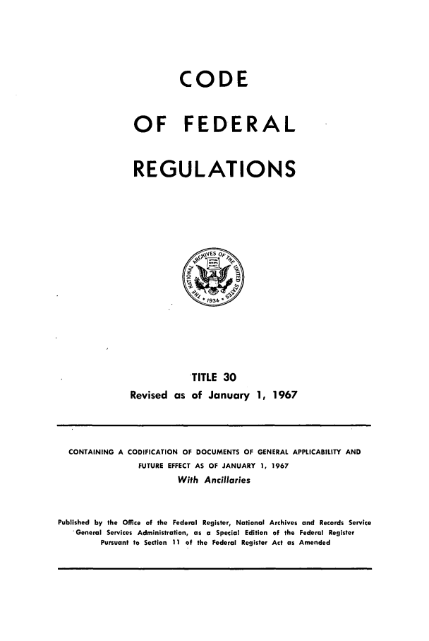 handle is hein.cfr/cfr1967060 and id is 1 raw text is: CODE
OF FEDERAL
REGULATIONS

TITLE 30
Revised as of January 1, 1967

CONTAINING A CODIFICATION OF DOCUMENTS OF GENERAL APPLICABILITY AND
FUTURE EFFECT AS OF JANUARY 1, 1967
With Ancillaries
Published by the Office of the Federal Register, National Archives and Records Service
General Services Administration, as a Special Edition of the Federal Register
Pursuant to Section 11 of the Federal Register Act as Amended



