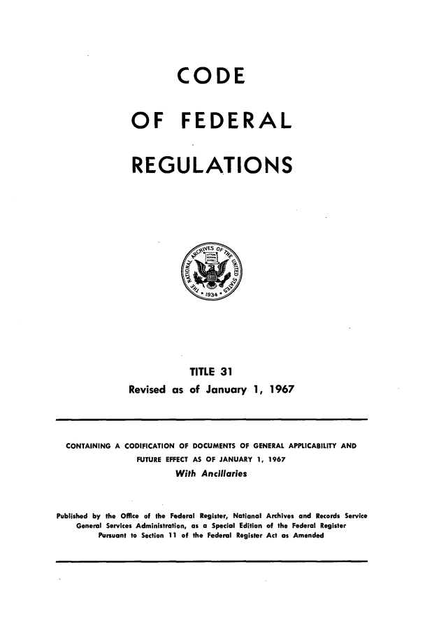 handle is hein.cfr/cfr1967061 and id is 1 raw text is: CODE
OF FEDERAL
REGULATIONS

TITLE 31
Revised as of January 1, 1967

CONTAINING A CODIFICATION OF DOCUMENTS OF GENERAL APPLICABILITY AND
FUTURE EFFECT AS OF JANUARY 1, 1967
With Ancillaries
Published by the Office of the Federal Register, National Archives and Records Service
General Services Administration, as a Special Edition of the Federal Register
Pursuant to Section 11 of the Federal Register Act as Amended


