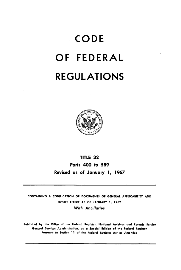 handle is hein.cfr/cfr1967064 and id is 1 raw text is: CODE
OF FEDERAL
REGULATIONS

TITLE 32
Parts 400 to 589
Revised as of January 1, 1967

CONTAINING A CODIFICATION OF DOCUMENTS OF GENERAL APPLICABILITY AND
FUTURE EFFECT AS OF JANUARY 1, 1967
With Ancillaries
Published by the Office of the Federal Register, National Archives and Records Service
General Services Administration, as a Special Edition of the Federal Register
Pursuant to Section 11 of the Federal Register Act as Amended



