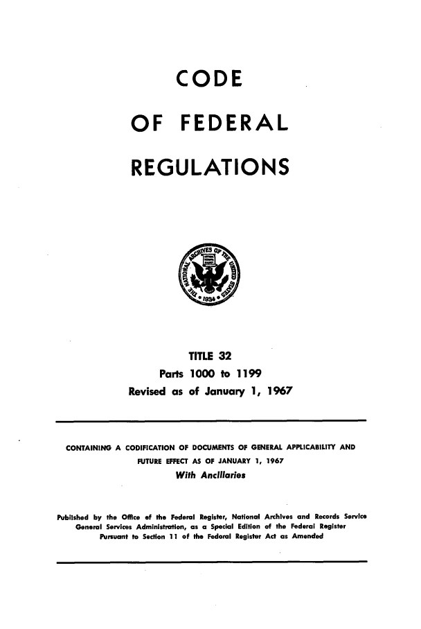 handle is hein.cfr/cfr1967067 and id is 1 raw text is: CODE
OF FEDERAL
REGULATIONS
TITLE 32
Parts 1000 to 1199
Revised as of January 1, 1967

CONTAINING A CODIFICATION OF DOCUMENTS OF GENERAL APPLICABILITY AND
FUTURE EFFECT AS OF JANUARY 1, 1967
With Ancillaries
Published by the Office of the Federal Register, National Archives and Records Service
General Services Administration, as a Special Edition of the Federal Register
Pursuant to Section 11 of the Federal Register Act as Amended


