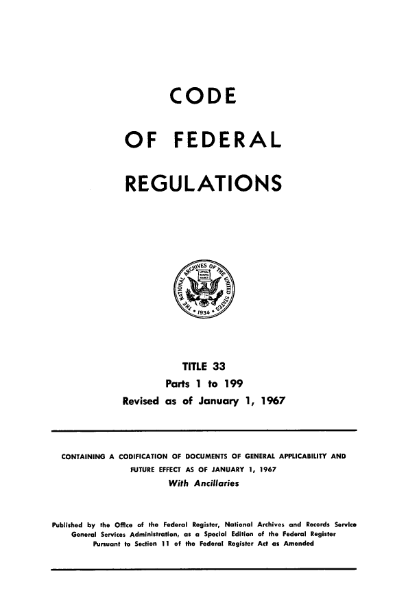handle is hein.cfr/cfr1967071 and id is 1 raw text is: CODE
OF FEDERAL
REGULATIONS

TITLE 33
Parts 1 to 199
Revised as of January 1, 1967

CONTAINING A CODIFICATION OF DOCUMENTS OF GENERAL APPLICABILITY AND
FUTURE EFFECT AS OF JANUARY 1, 1967
With Ancillaries
Published by the Office of the Federal Register, National Archives and Records Service
General Services Administration, as a Special Edition of the Federal Register
Pursuant to Section 11 of the Federal Register Act as Amended


