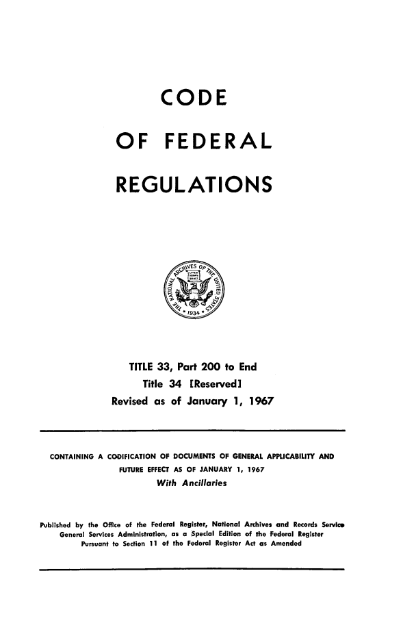handle is hein.cfr/cfr1967072 and id is 1 raw text is: CODE
OF FEDERAL
REGULATIONS

TITLE 33, Part 200 to End
Title 34 [Reserved]
Revised as of January 1, 1967

CONTAINING A CODIFICATION OF DOCUMENTS OF GENERAL APPLICABILITY AND
FUTURE EFFECT AS OF JANUARY 1, 1967
With Ancillaries
Published by the Office of the Federal Register, National Archives and Records Service
General Services Administration, as a -Special Edition of the Federal Register
Pursuant to Section 11 of the Federal Register Act as Amended


