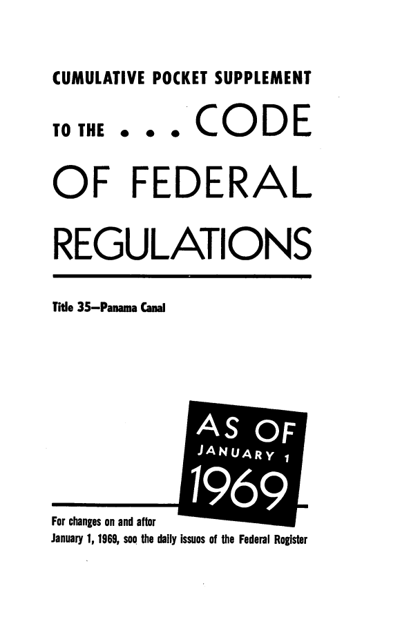 handle is hein.cfr/cfr1967074 and id is 1 raw text is: CUMULATIVE POCKET SUPPLEMENT

TO THE

... CODE

OF FEDERAL
REGULATIONS

Title 35-Panama Canal

January 1, 1969, see the daily issues of the Federal Register

For changes on and after

I
AS OF
JANUARYI
i I
19 1
m 69


