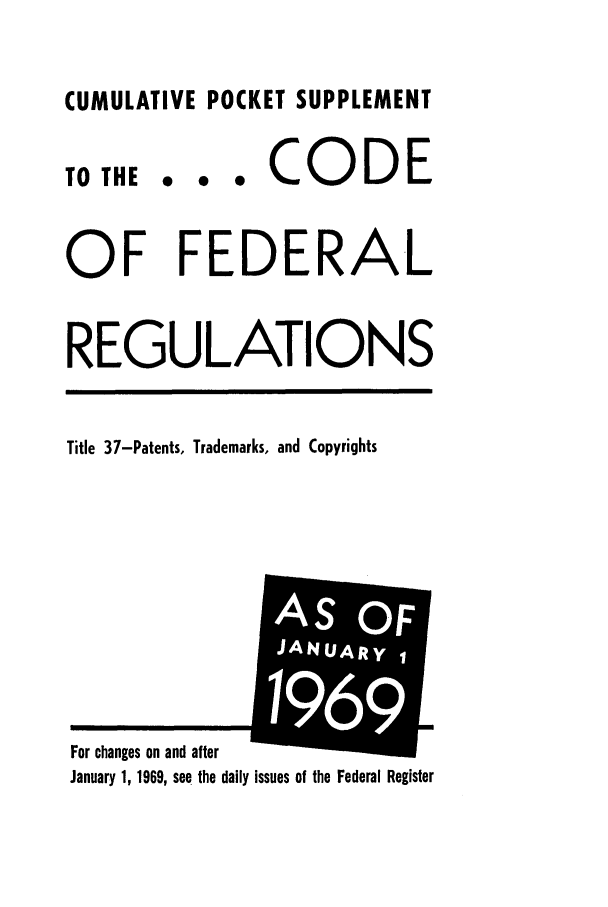 handle is hein.cfr/cfr1967077 and id is 1 raw text is: CUMULATIVE POCKET SUPPLEMENT

TO THE

... CODE

OF FEDERAL
REGULATIONS
Title 37-Patents, Trademarks, and Copyrights

January 1, 1969, see the daily issues of the Federal Register

For changes on and after

AS OF
J
i ANUARYI
69


