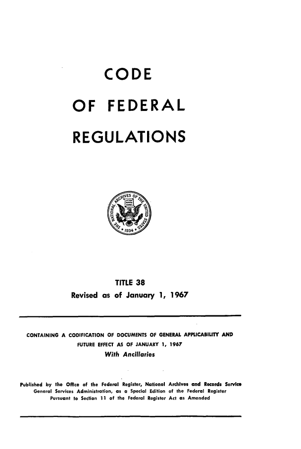 handle is hein.cfr/cfr1967078 and id is 1 raw text is: CODE
OF FEDERAL
REGULATIONS

TITLE 38
Revised as of January 1, 1967

CONTAINING A CODIFICATION OF DOCUMENTS OF GENERAL APPLICABIUTY AND
FUTURE EFFECT AS OF JANUARY 1, 1967
With Ancillaries
Published by the Office of the Federal Register, National Archives and Records Service
General Services Administration, as a Special Edition of the Federal Register
Pursuant to Section 11 of the Federal Register Act as Amended


