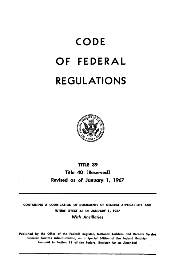 handle is hein.cfr/cfr1967079 and id is 1 raw text is: CODE
OF FEDERAL
REGULATIONS

Title
Revised as

TITLE 39
40 [Reserved]
of January 1, 1967

CONTAINING A CODIFICATION OF DOCUMENTS OF GENERAL APPLICABILITY AND
FUTURE EFFECT AS OF JANUARY 1, 1967
With Ancillaries
Published by the Office of the Federal Register, National Archives and Records Servic
General Services Administration, as a Special Edition of the Federal Register
Pursuant to Section 11 of the Federal Register Act as Amended


