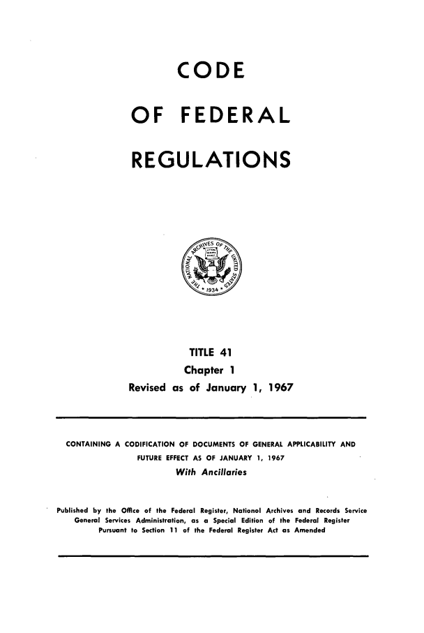 handle is hein.cfr/cfr1967080 and id is 1 raw text is: CODE
OF FEDERAL
REGULATIONS

TITLE 41
Chapter 1
Revised as of January 1, 1967

CONTAINING A CODIFICATION OF DOCUMENTS OF GENERAL APPLICABILITY AND
FUTURE EFFECT AS OF JANUARY 1, 1967
With Ancillaries
Published by the Office of the Federal Register, National Archives and Records Service
General Services Administration, as a Special Edition of the Federal Register
Pursuant to Section 11 of the Federal Register Act as Amended


