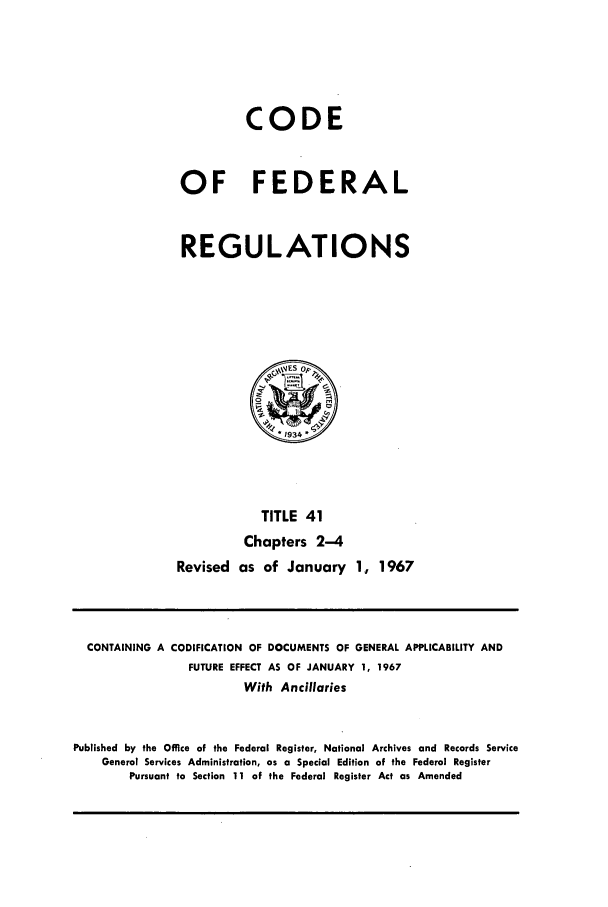 handle is hein.cfr/cfr1967081 and id is 1 raw text is: CODE
OF FEDERAL
REGULATIONS

TITLE 41
Chapters 2-4
Revised as of January 1, 1967

CONTAINING A CODIFICATION OF DOCUMENTS OF GENERAL APPLICABILITY AND
FUTURE EFFECT AS OF JANUARY 1, 1967
With Ancillaries
Published by the Office of the Federal Register, National Archives and Records Service
General Services Administration, as a Special Edition of the Federal Register
Pursuant to Section 11 of the Federal Register Act as Amended


