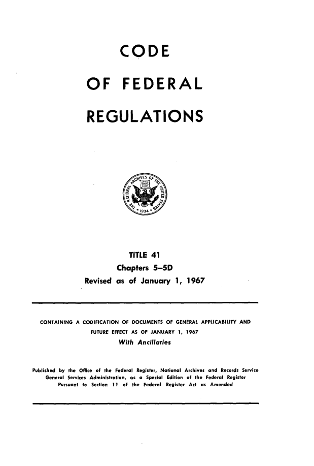handle is hein.cfr/cfr1967082 and id is 1 raw text is: CODE
OF FEDERAL
REGULATIONS
1934
TITLE 41
Chapters 5-5D
Revised as of January 1, 1967

CONTAINING A CODIFICATION OF DOCUMENTS OF GENERAL APPLICABILITY AND
FUTURE EFFECT AS OF JANUARY 1, 1967
With Ancillaries
Published by the Office of the Federal Register, National Archives and Records Service
General Services Administration, as a Special Edition of the Federal Register
Pursuant to Section 11 of the Federal Register Act as Amended


