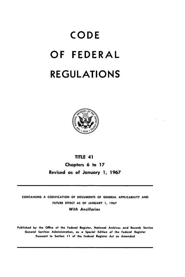 handle is hein.cfr/cfr1967083 and id is 1 raw text is: CODE
OF FEDERAL
REGULATIONS

TITLE 41
Chapters 6 to 17
Revised as of January 1,; 1967

CONTAINING A CODIFICATION OF DOCUMENTS OF GENERAL APPLICABILITY AND
FUTURE EFFECT AS OF JANUARY 1, 1967
With Ancillaries
Published by the Office of the Federal Register, National Archives and Records Service
General Services Administration, as a Special Edition of the Federal Register
Pursuant to Section 11 of the Federal Register Act as Amended


