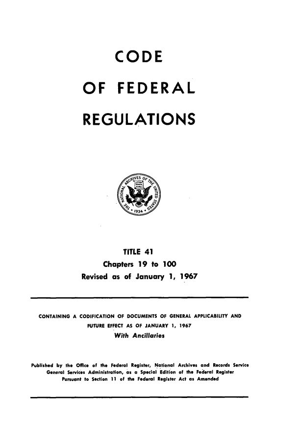 handle is hein.cfr/cfr1967085 and id is 1 raw text is: CODE
OF FEDERAL
REGULATIONS

TITLE 41
Chapters 19 to 100
Revised as of January 1, 1967

CONTAINING A CODIFICATION OF DOCUMENTS OF GENERAL APPLICABILITY AND
FUTURE EFFECT AS OF JANUARY 1, 1967
With Ancillaries
Published by the Office of the Federal Register, National Archives and Records Service
General Services Administration, as a Special Edition of the Federal Register
Pursuant to Section 11 of the Federal Register Act as Amended


