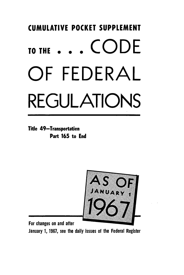 handle is hein.cfr/cfr1967104 and id is 1 raw text is: CUMULATIVE POCKET SUPPLEMENT

TO THE

... CODE

OF FEDERAL
REGULATIONS

Title 49-Transportation
Part 165 to End

For changes on and after                 .
January 1, 1967, see the daily issues of the Federal Register


