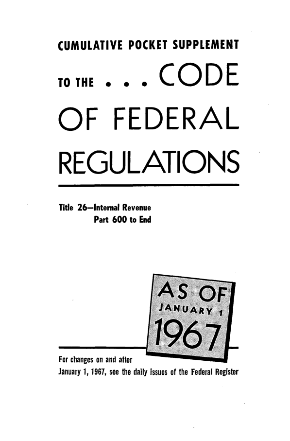 handle is hein.cfr/cfr1967107 and id is 1 raw text is: CUMULATIVE POCKET SUPPLEMENT

TO THE

... CODE

OF FEDERAL
REGULATIONS

Title 26-Internal Revenue
Part 600 to End

For changes on and after                  .
January 1, 1967, see the daily issues of the Federal Register


