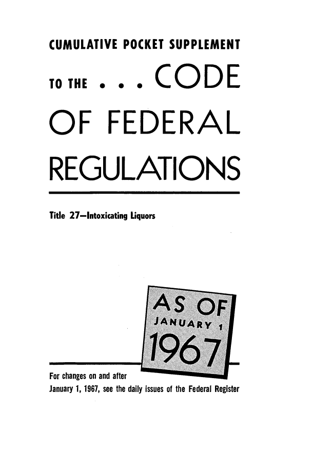 handle is hein.cfr/cfr1967108 and id is 1 raw text is: CUMULATIVE POCKET SUPPLEMENT

0 0 0

CODE

OF FEDERAL
REGULATIONS

Title 27-Intoxicating Liquors

For changes on and after                .
January 1, 1967, see the daily issues of the Federal Register

TO THE


