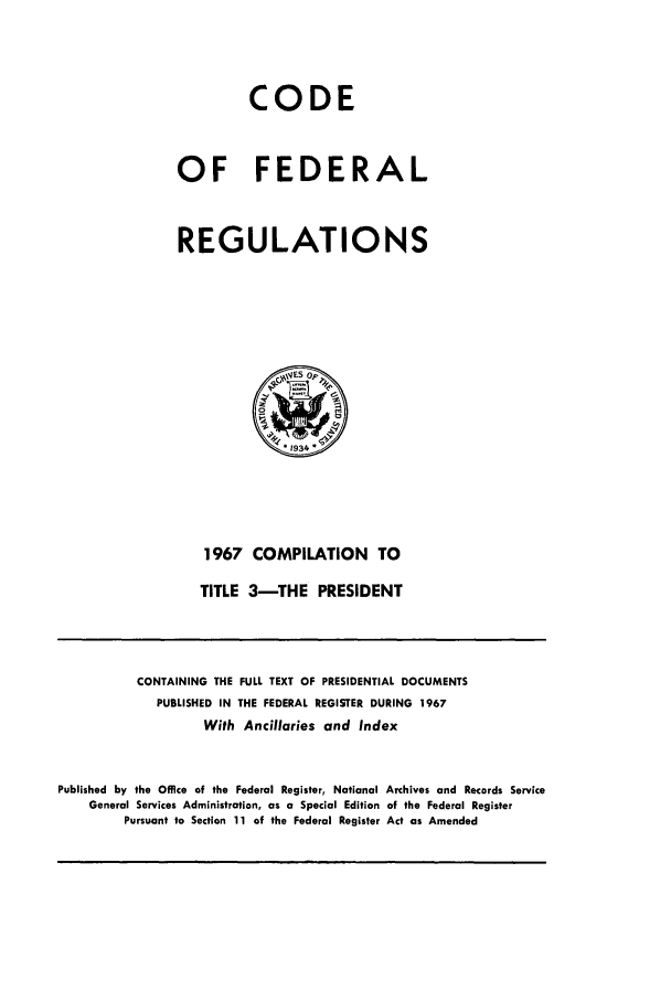 handle is hein.cfr/cfr1967110 and id is 1 raw text is: CODE
OF FEDERAL
REGULATIONS

1967 COMPILATION TO
TITLE 3-THE PRESIDENT

CONTAINING THE FULL TEXT OF PRESIDENTIAL DOCUMENTS
PUBLISHED IN THE FEDERAL REGISTER DURING 1967
With Ancillaries and Index
Published by the Office of the Federal Register, National Archives and Records Service
General Services Administration, as a Special Edition of the Federal Register
Pursuant to Section 11 of the Federal Register Act as Amended


