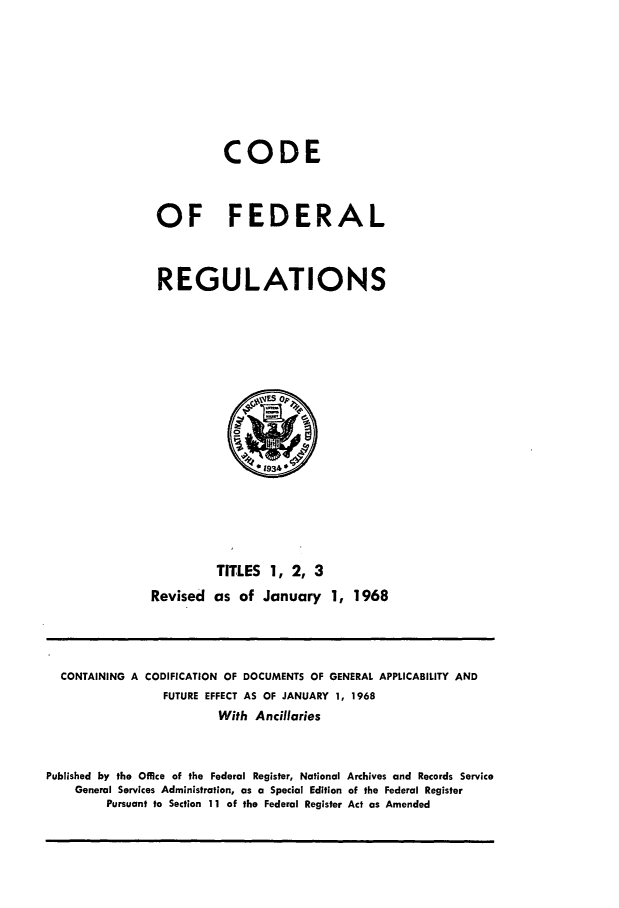 handle is hein.cfr/cfr1968002 and id is 1 raw text is: CODE
OF FEDERAL
REGULATIONS

TITLES 1, 2, 3
Revised as of January 1, 1968

CONTAINING A CODIFICATION OF DOCUMENTS OF GENERAL APPLICABILITY AND
FUTURE EFFECT AS OF JANUARY 1, 1968
With Ancillaries
Published by the Office of the Federal Register, National Archives and Records Service
General Services Administration, as a Special Edition of the Federal Register
Pursuant to Section 11 of the Federal Register Act as Amended



