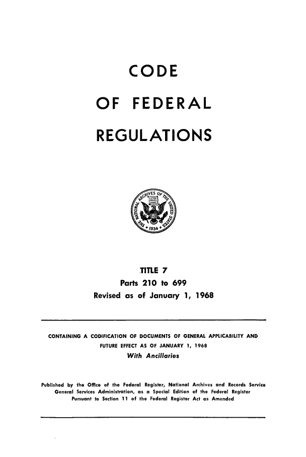 handle is hein.cfr/cfr1968008 and id is 1 raw text is: CODE
OF FEDERAL
REGULATIONS

TITLE 7
Parts 210 to 699
Revised as of January 1, 1968

CONTAINING A CODIFICATION OF DOCUMENTS OF GENERAL APPLICABILITY AND
FUTURE EFFECT AS OF JANUARY 1, 1968
With Ancillaries
Published by the Office of the Federal Register, National Archives and Records Service
General Services Administration, as a Special Edition of the Federal Register
Pursuant to Section 11 of the Federal Register Act as Amended


