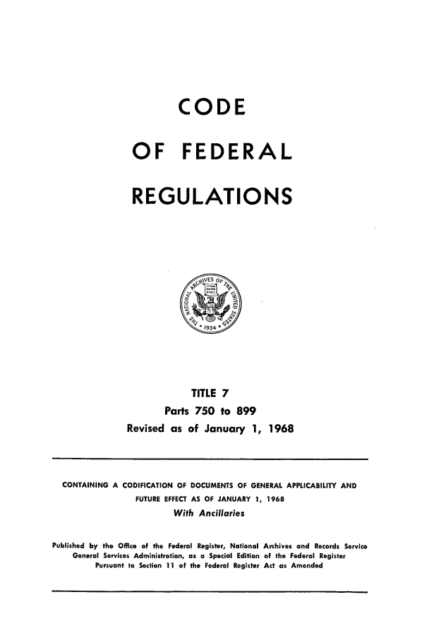 handle is hein.cfr/cfr1968010 and id is 1 raw text is: CODE
OF FEDERAL
REGULATIONS

TITLE 7
Parts 750 to 899
Revised as of January 1, 1968

CONTAINING A CODIFICATION OF DOCUMENTS OF GENERAL APPLICABILITY AND
FUTURE EFFECT AS OF JANUARY 1, 1968
With Ancillaries
Published by the Office of the Federal Register, National Archives and Records Service
General Services Administration, as a Special Edition of the Federal Register
Pursuant to Section 11 of the Federal Register Act as Amended


