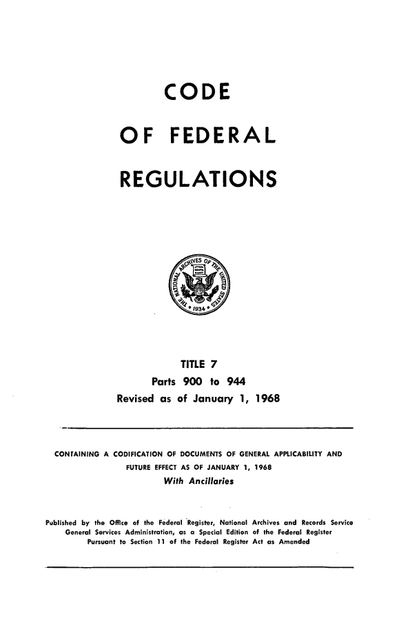 handle is hein.cfr/cfr1968011 and id is 1 raw text is: CODE
OF FEDERAL
REGULATIONS

TITLE 7
Parts 900 to 944
Revised as of January 1, 1968

CONTAINING A CODIFICATION OF DOCUMENTS OF GENERAL APPLICABILITY AND
FUTURE EFFECT AS OF JANUARY 1, 1968
With Ancillaries
Published by the Office of the Federal Register, National Archives and Records Service
General Services Administration, as a Special Edition of the Federal Register
Pursuant to Section 11 of the Federal Register Act as Amended


