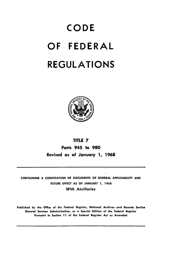 handle is hein.cfr/cfr1968012 and id is 1 raw text is: CODE
OF FEDERAL
REGULATIONS

TITLE 7
Parts 945 to 980
Revised as of January 1, 1968

CONTAINING A CODIFICATION OF DOCUMENTS OF GENERAL APPLICABILITY AND
FUTURE EFFECT AS OF JANUARY 1, 1968
With Ancillaries
Published by the Office of the Federal Register, National Archives and Records Service
General Services Administration, as a Special Edition of the Federal Register
Pursuant to Section 11 of the Federal Register Act as Amended



