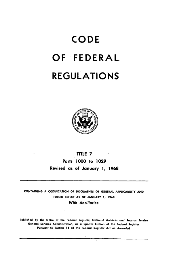 handle is hein.cfr/cfr1968014 and id is 1 raw text is: CODE
OF FEDERAL
REGULATIONS

TITLE 7
Parts 1000 to 1029
Revised as of January 1, 1968

CONTAINING A CODIFICATION OF DOCUMENTS OF GENERAL APPLICABILITY AND
FUTURE EFFECT AS OF JANUARY 1, 1968
With Ancillaries
Published by the Office of the Federal Register, National Archives and Records Service
General Services Administration, as a Special Edition of the Federal Register
Pursuant to Section 11 of the Federal Register Act as Amended



