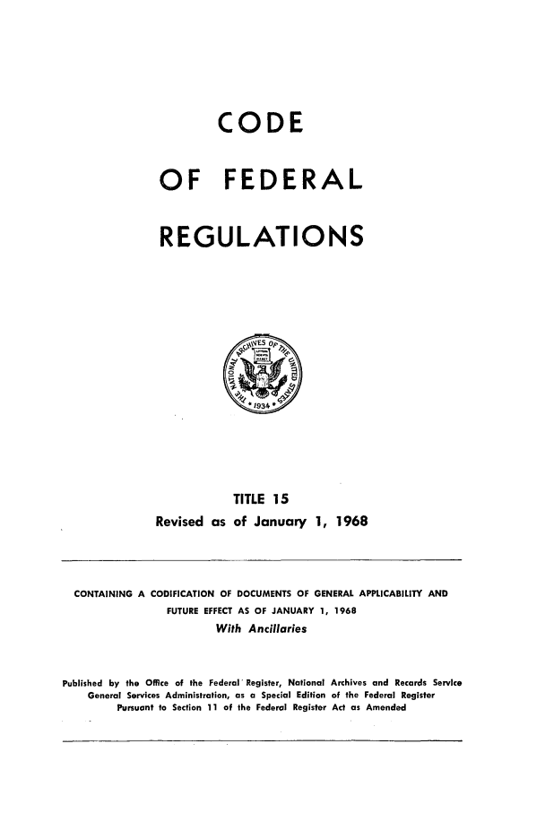 handle is hein.cfr/cfr1968030 and id is 1 raw text is: CODE
OF FEDERAL
REGULATIONS

TITLE 15
Revised as of January 1, 1968

CONTAINING A CODIFICATION OF DOCUMENTS OF GENERAL APPLICABILITY AND
FUTURE EFFECT AS OF JANUARY 1, 1968
With Ancillaries
Published by the Office of the Federal' Register, National Archives and Records Service
General Services Administration, as a Special Edition of the Federal Register
Pursuant to Section 11 of the Federal Register Act as Amended


