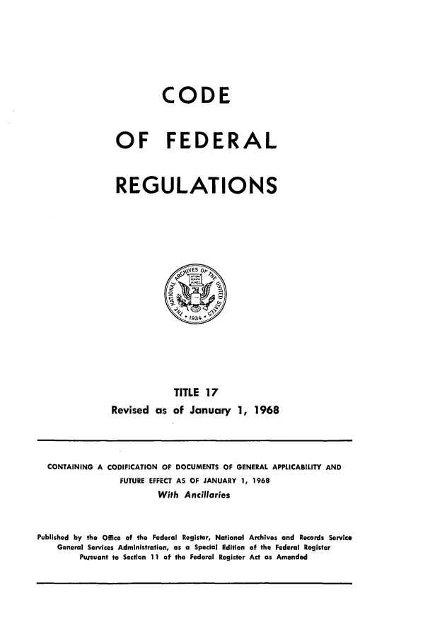 handle is hein.cfr/cfr1968033 and id is 1 raw text is: CODE
OF FEDERAL
REGULATIONS

TITLE 17
Revised as of January 1, 1968

CONTAINING A CODIFICATION OF DOCUMENTS OF GENERAL APPLICABILITY AND
FUTURE EFFECT AS OF JANUARY 1, 1968
With Ancillaries
Published by the Office of the Federal Register, National Archives and Records Service
General Services Administration, as a Special Edition of the Federal Register
Pursuant to Section 11 of the Federal Register Act as Amended



