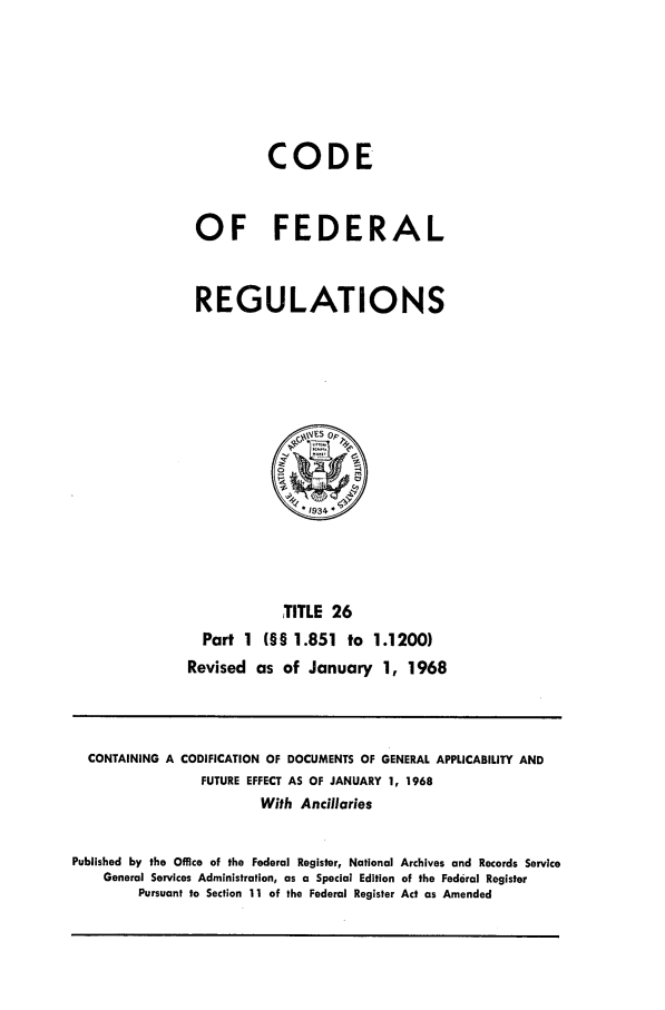 handle is hein.cfr/cfr1968049 and id is 1 raw text is: CODE
OF FEDERAL
REGULATIONS
IVES o
*1934
TITLE 26
Part 1 (§§ 1.851 to 1.1200)
Revised as of January 1, 1968

CONTAINING A CODIFICATION OF DOCUMENTS OF GENERAL APPLICABILITY AND
FUTURE EFFECT AS OF JANUARY 1, 1968
With Ancillaries
Published by the Office of the Federal Register, National Archives and Records Service
General Services Administration, as a Special Edition of the Federal Register
Pursuant to Section 11 of the Federal Register Act as Amended


