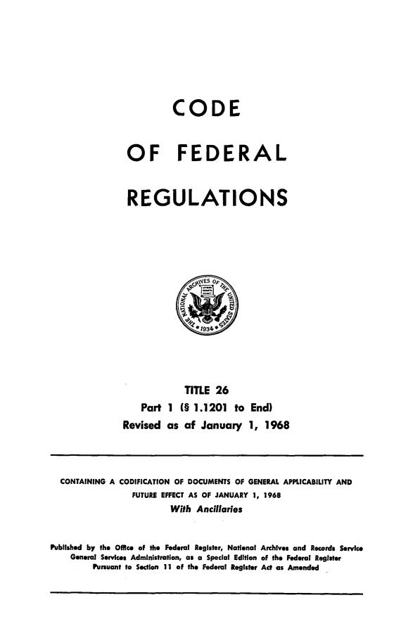 handle is hein.cfr/cfr1968050 and id is 1 raw text is: CODE
OF FEDERAL
REGULATIONS

TITLE 26
Part 1 (§ 1.1201 to End)
Revised as of January 1, 1968

CONTAINING A CODIFICATION OF DOCUMENTS OF GENERAL APPLICABILITY AND
FUTURE EFFECT AS OF JANUARY 1, 1968
With Ancillaries
Published by the Office of the Federal Register, National Archives and Records Service
General Services Administration, as a Special Edition of the Federal Register
Pursuant to Section 11 of the Federal Register Act as Amended



