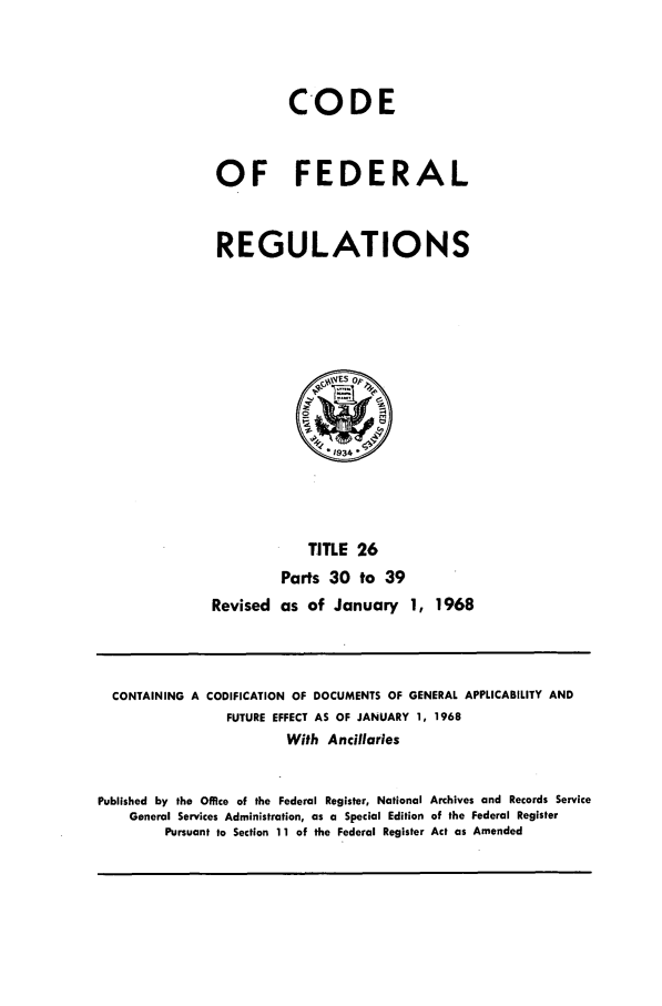 handle is hein.cfr/cfr1968052 and id is 1 raw text is: CODE
OF FEDERAL
REGULATIONS

TITLE 26
Parts 30 to 39
Revised as of January 1, 1968

CONTAINING A CODIFICATION OF DOCUMENTS OF GENERAL APPLICABILITY AND
FUTURE EFFECT AS OF JANUARY 1, 1968
With Ancillaries
Published by the Office of the Federal Register, National Archives and Records Service
General Services Administration, as a Special Edition of the Federal Register
Pursuant to Section 11 of the Federal Register Act as Amended


