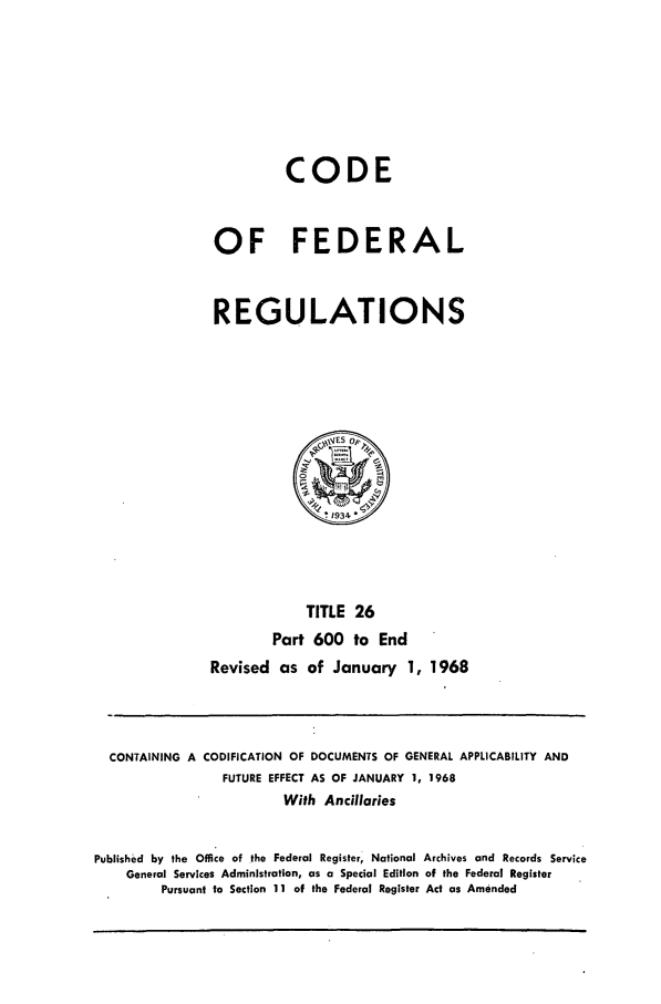 handle is hein.cfr/cfr1968057 and id is 1 raw text is: CODE
OF FEDERAL
REGULATIONS

TITLE 26
Part 600 to End
Revised as of January 1, 1968

CONTAINING A CODIFICATION OF DOCUMENTS OF GENERAL APPLICABILITY AND
FUTURE EFFECT AS OF JANUARY 1, 1968
With Ancillaries
Published by the Office of the Federal Register, National Archives and Records Service
General Services Administration, as a Special Edition of the Federal Register
Pursuant to Section 11 of the Federal Register Act as Amended



