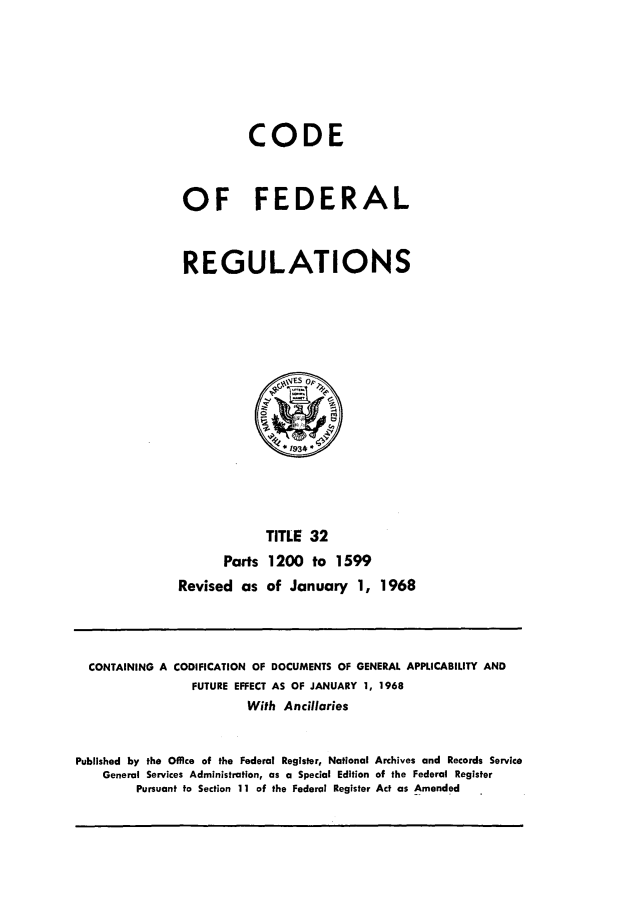 handle is hein.cfr/cfr1968073 and id is 1 raw text is: CODE
OF FEDERAL
REGULATIONS

TITLE 32
Parts 1200 to 1599
Revised as of January 1, 1968

CONTAINING A CODIFICATION OF DOCUMENTS OF GENERAL APPLICABILITY AND
FUTURE EFFECT AS OF JANUARY 1, 1968
With Ancillaries
Published by the Office of the Federal Register, National Archives and Records Service
General Services Administration, as a Special Edition of the Federal Register
Pursuant to Section 11 of the Federal Register Act as Amended


