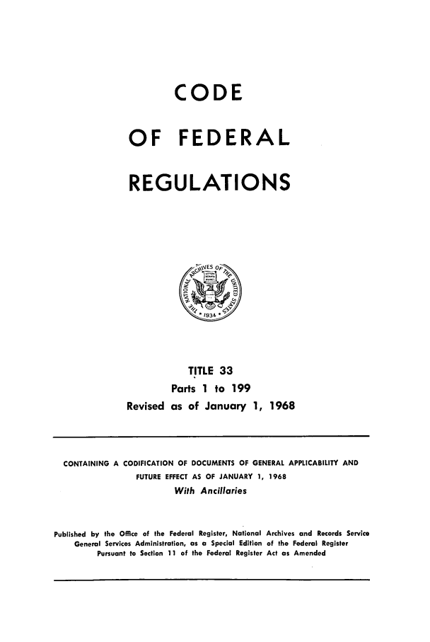 handle is hein.cfr/cfr1968076 and id is 1 raw text is: CODE
OF FEDERAL
REGULATIONS

TITLE 33
Parts 1 to 199
Revised as of January 1, 1968

CONTAINING A CODIFICATION OF DOCUMENTS OF GENERAL APPLICABILITY AND
FUTURE EFFECT AS OF JANUARY 1, 1968
With Ancillaries
Published by the Office of the Federal Register, National Archives and Records Service
General Services Administration, as a Special Edition of the Federal Register
Pursuant to Section 11 of the Federal Register Act as Amended


