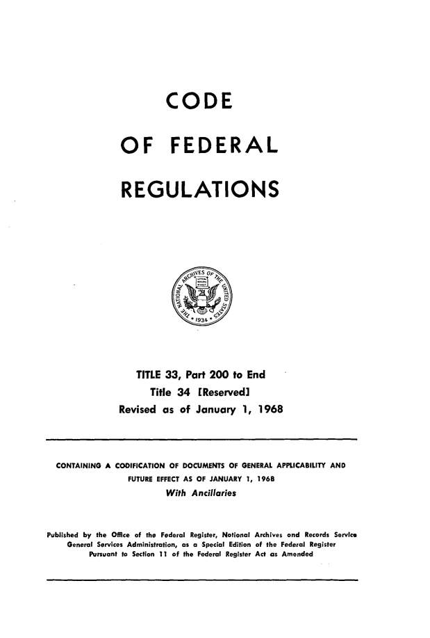 handle is hein.cfr/cfr1968077 and id is 1 raw text is: CODE
OF FEDERAL
REGULATIONS
*1934
TITLE 33, Part 200 to End
Title 34 [Reserved]
Revised as of January 1, 1968

CONTAINING A CODIFICATION OF DOCUMENTS OF GENERAL APPLICABILITY AND
FUTURE EFFECT AS OF JANUARY 1, 1968
With Ancillaries
Published by the Office of the Federal Register, National Archives and Records Service
General Services Administration, as a Special Edition of the Federal Register
Pursuant to Section 11 of the Federal Register Act as Amended


