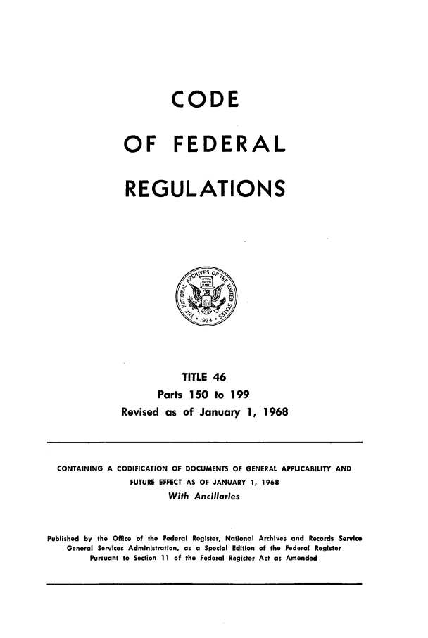 handle is hein.cfr/cfr1968095 and id is 1 raw text is: CODE
OF FEDERAL
REGULATIONS

TITLE 46
Parts 150 to 199
Revised as of January 1, 1968

CONTAINING A CODIFICATION OF DOCUMENTS OF GENERAL APPLICABILITY AND
FUTURE EFFECT AS OF JANUARY 1, 1968
With Ancillaries
Published by the Office of the Federal Register, National Archives and Records Service
General Services Administration, as a Special Edition of the Federal Register
Pursuant to Section 11 of the Federal Register Act as Amended


