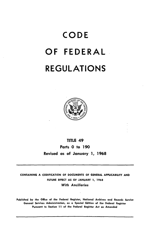 handle is hein.cfr/cfr1968102 and id is 1 raw text is: CODE
OF FEDERAL
REGULATIONS

TITLE 49
Parts 0 to 190
Revised as of January 1, 1968

CONTAINING A CODIFICATION OF DOCUMENTS OF GENERAL APPLICABILITY AND
FUTURE EFFECT AS OF JANUARY 1, 1968
With Ancillaries
Published by the Office of the Federal Register, National Archives and Records Service
General Services Administration, as a Special Edition of the Federal Register
Pursuant to Section 11 of the Federal Register Act as Amended


