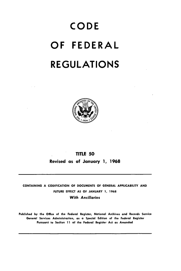 handle is hein.cfr/cfr1968105 and id is 1 raw text is: CODE
OF FEDERAL
REGULATIONS

TITLE 50
Revised as of January 1, 1968

CONTAINING A CODIFICATION OF DOCUMENTS OF GENERAL APPLICABILITY AND
FUTURE EFFECT AS OF JANUARY 1, 1968
With Ancillaries
Published by the Office of the Federal Register, National Archives and Records Service
General Services Administration, as a Special Edition of the Federal Register
Pursuant to Section 11 of the Federal Register Act as Amended


