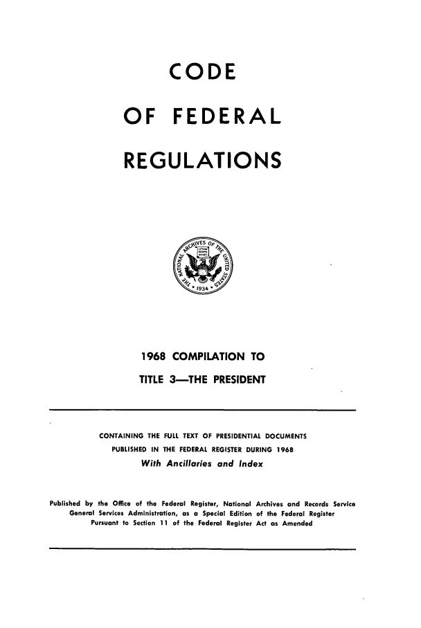 handle is hein.cfr/cfr1968107 and id is 1 raw text is: CODE
OF FEDERAL
REGULATIONS

1968 COMPILATION TO
TITLE 3-THE PRESIDENT

CONTAINING THE FULL TEXT OF PRESIDENTIAL DOCUMENTS
PUBLISHED IN THE FEDERAL REGISTER DURING 1968
With Ancillaries and Index
Published by the Office of the Federal Register, National Archives and Records Service
General Services Administration, as a Special Edition of the Federal Register
Pursuant to Section 11 of the Federal Register Act as Amended


