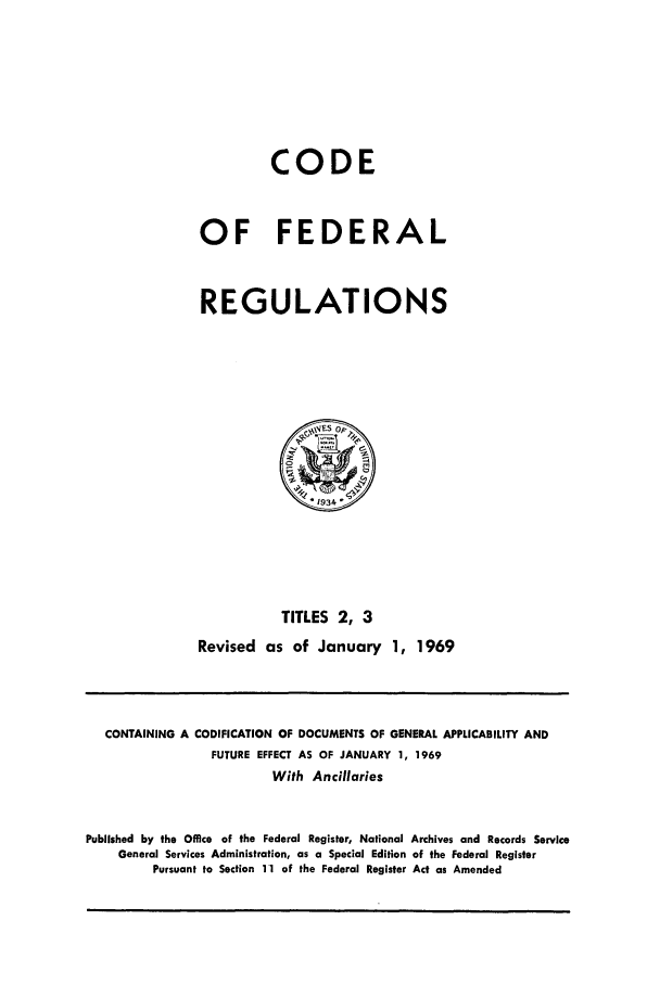 handle is hein.cfr/cfr1969002 and id is 1 raw text is: CODE
OF FEDERAL
REGULATIONS
14FS OPP
1934
TITLES 2, 3
Revised as of January 1, 1969

CONTAINING A CODIFICATION OF DOCUMENTS OF GENERAL APPLICABILITY AND
FUTURE EFFECT AS OF JANUARY 1, 1969
With Ancillaries
Published by the Office of the Federal Register, National Archives and Records Service
General Services Administration, as a Special Edition of the Federal Register
Pursuant to Section 11 of the Federal Register Act as Amended


