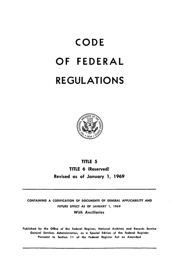 handle is hein.cfr/cfr1969004 and id is 1 raw text is: CODE
OF FEDERAL
REGULATIONS

TITLE 5
TITLE 6 (Reserved)
Revised as of January 1, 1969

CONTAINING A CODIFICATION OF DOCUMENTS OF GENERAL APPLICABILITY AND
FUTURE EFFECT AS OF JANUARY 1, 1969
With Ancillaries
Published by the Office of the Federal Register, National Archives and Records Service
General Services Administration, as a Special Edition of the Federal Register
Pursuant to Section 11 of the Federal Register Act as Amended


