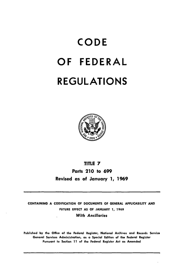 handle is hein.cfr/cfr1969009 and id is 1 raw text is: CODE
OF FEDERAL
REGULATIONS

TITLE 7
Parts 210 to 699
Revised as of January 1, 1969

CONTAINING A CODIFICATION OF DOCUMENTS OF GENERAL APPLICABILITY AND
FUTURE EFFECT AS OF JANUARY 1, 1969
With Ancillaries
Published by the Office of the Federal Register, National Archives and Records Service
General Services Administration, as a Special Edition of the Federal Register
Pursuant to Section 11 of the Federal Register Act as Amended


