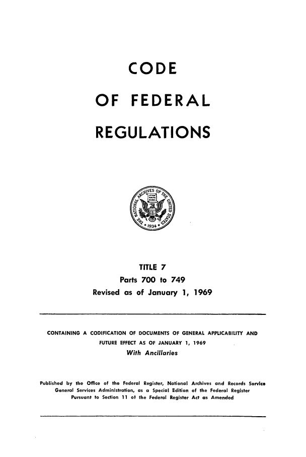 handle is hein.cfr/cfr1969010 and id is 1 raw text is: CODE
OF FEDERAL
REGULATIONS

TITLE 7
Parts 700 to 749
Revised as of January 1, 1969

CONTAINING A CODIFICATION OF DOCUMENTS OF GENERAL APPLICABILITY AND
FUTURE EFFECT AS OF JANUARY 1, 1969
With Ancillaries
Published by the Office of the Federal Register, National Archives and Records Service
General Services Administration, as a Special Edition of the Federal Register
Pursuant to Section 11 of the Federal Register Act as Amended


